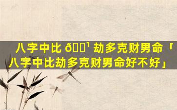 八字中比 🌹 劫多克财男命「八字中比劫多克财男命好不好」